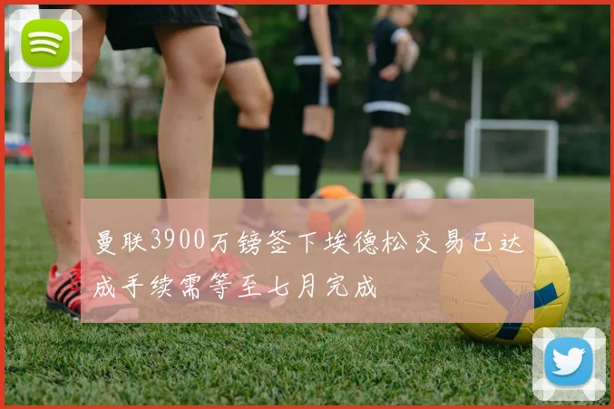 曼联3900万镑签下埃德松交易已达成手续需等至七月完成