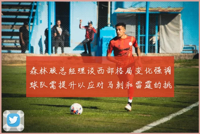 森林狼总经理谈西部格局变化强调球队需提升以应对马刺和雷霆的挑战