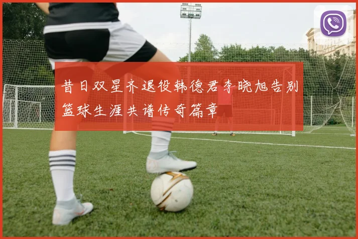 昔日双星齐退役韩德君李晓旭告别篮球生涯共谱传奇篇章
