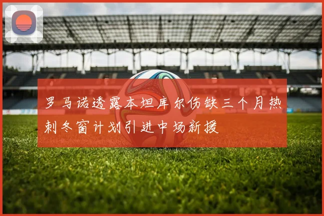 罗马诺透露本坦库尔伤缺三个月热刺冬窗计划引进中场新援