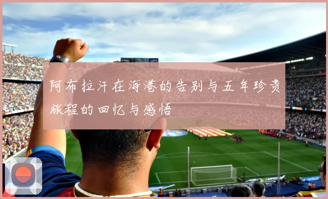 阿布拉汗在海港的告别与五年珍贵旅程的回忆与感悟