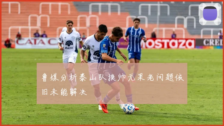 鲁媒分析泰山队换帅无果老问题依旧未能解决
