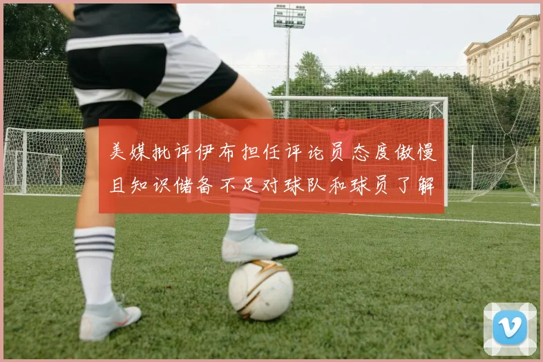 美媒批评伊布担任评论员态度傲慢且知识储备不足对球队和球员了解有限