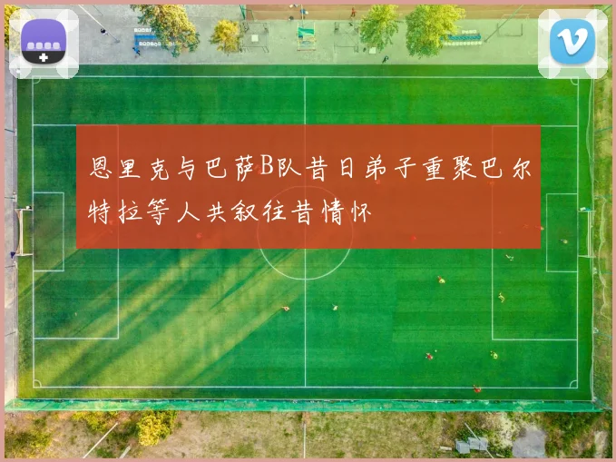 恩里克与巴萨B队昔日弟子重聚巴尔特拉等人共叙往昔情怀