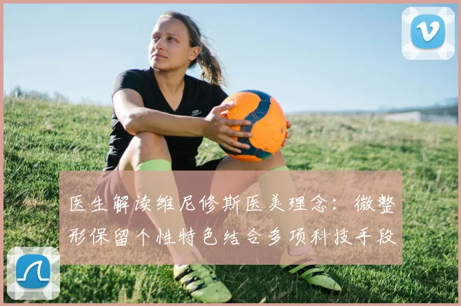 医生解读维尼修斯医美理念：微整形保留个性特色结合多项科技手段