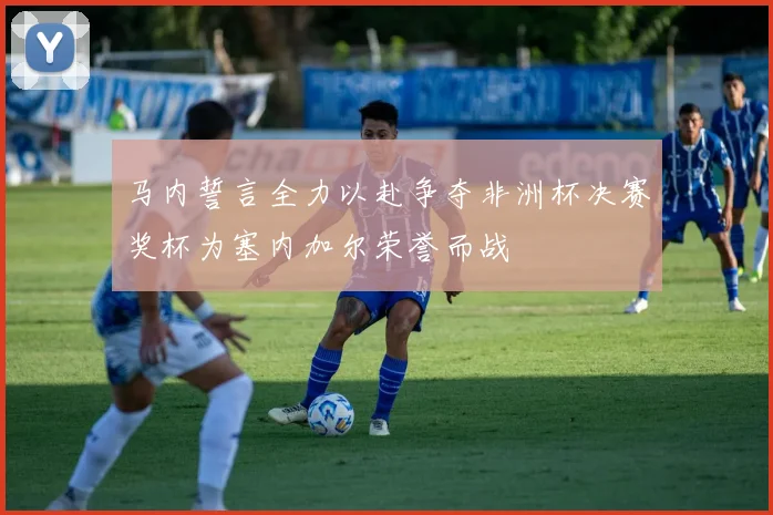 马内誓言全力以赴争夺非洲杯决赛奖杯为塞内加尔荣誉而战