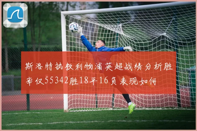 斯洛特执教利物浦英超战绩分析胜率仅55342胜18平16负表现如何