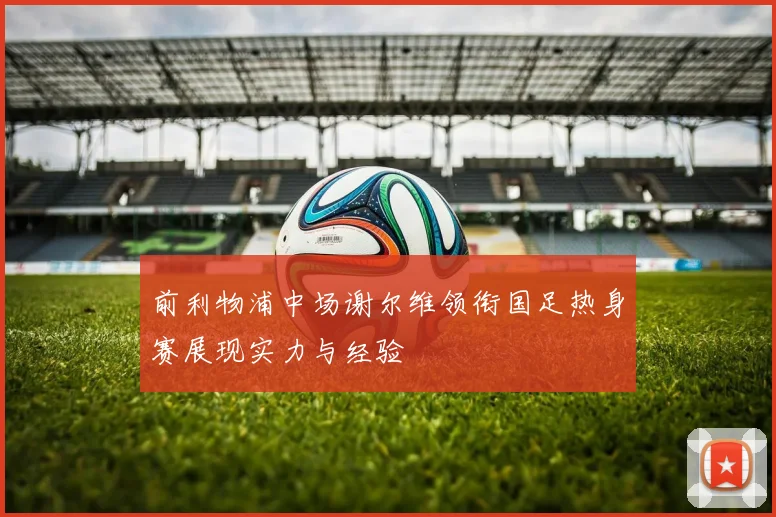 前利物浦中场谢尔维领衔国足热身赛展现实力与经验