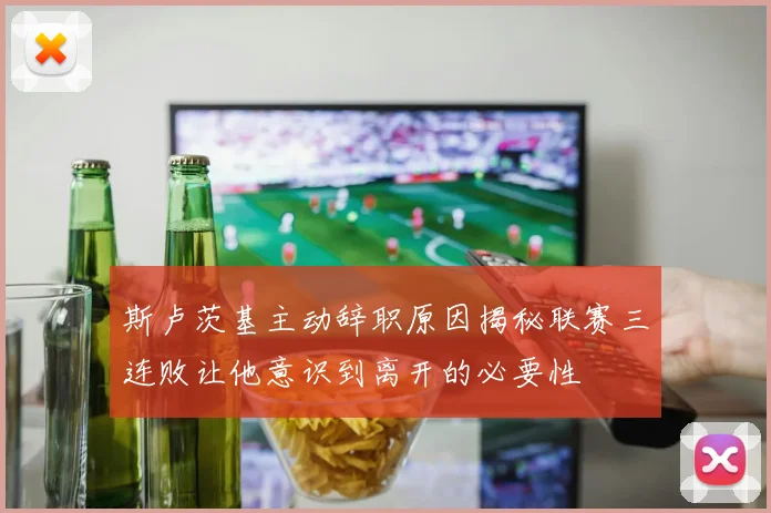 斯卢茨基主动辞职原因揭秘联赛三连败让他意识到离开的必要性