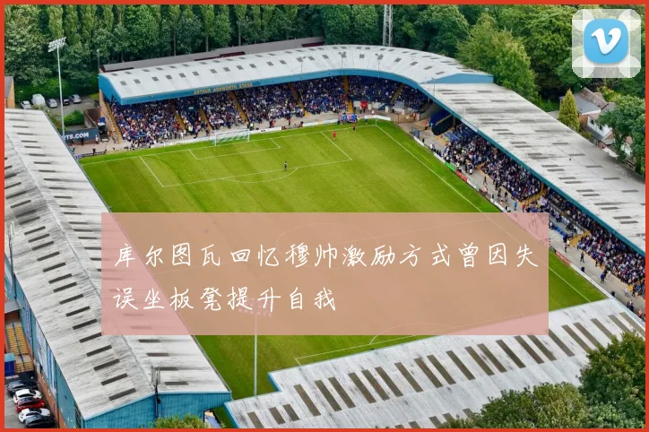 库尔图瓦回忆穆帅激励方式曾因失误坐板凳提升自我
