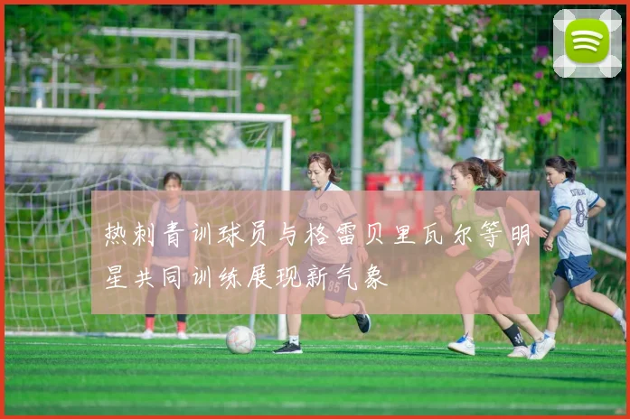 热刺青训球员与格雷贝里瓦尔等明星共同训练展现新气象