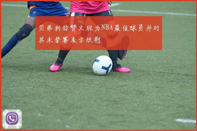 贝弗利称赞文班为NBA最佳球员并对其未禁赛表示欣慰