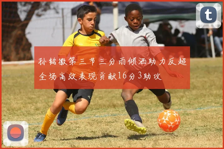 孙铭徽第三节三分雨倾洒助力反超全场高效表现贡献16分3助攻