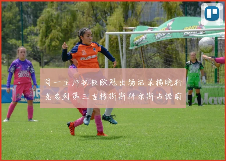 同一主帅执教欧冠出场记录揭晓科克名列第三吉格斯斯科尔斯占据前两位