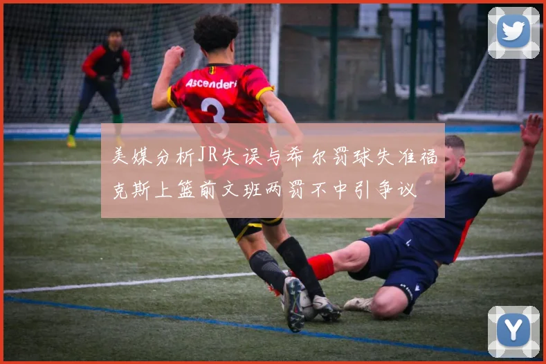 美媒分析JR失误与希尔罚球失准福克斯上篮前文班两罚不中引争议
