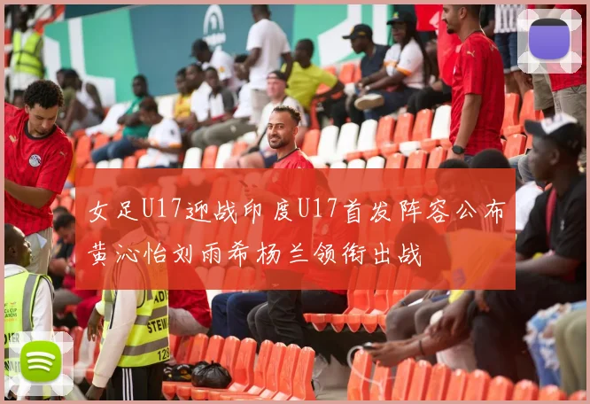 女足U17迎战印度U17首发阵容公布黄沁怡刘雨希杨兰领衔出战