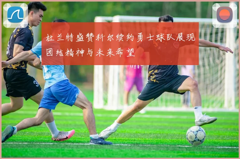 杜兰特盛赞科尔续约勇士球队展现团结精神与未来希望