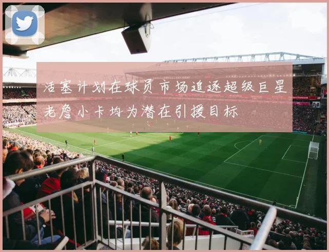 活塞计划在球员市场追逐超级巨星老詹小卡均为潜在引援目标