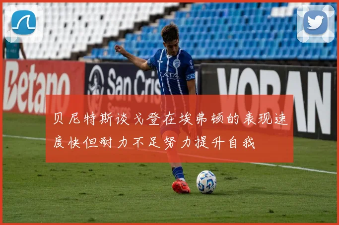 贝尼特斯谈戈登在埃弗顿的表现速度快但耐力不足努力提升自我