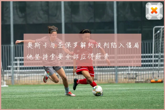 奥斯卡与圣保罗解约谈判陷入僵局他坚持索要全部应得薪资