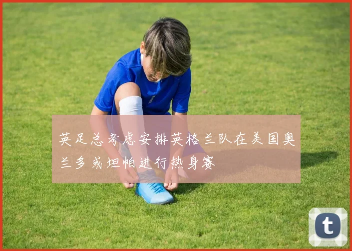 英足总考虑安排英格兰队在美国奥兰多或坦帕进行热身赛