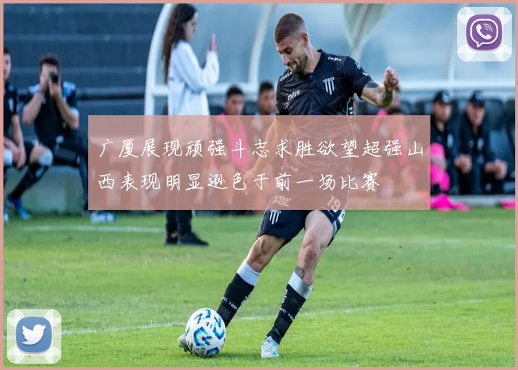 广厦展现顽强斗志求胜欲望超强山西表现明显逊色于前一场比赛