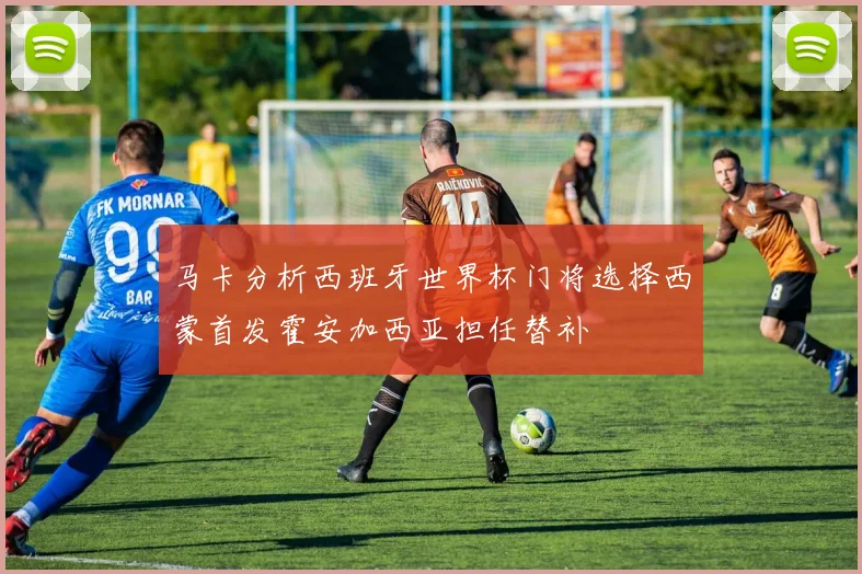 马卡分析西班牙世界杯门将选择西蒙首发霍安加西亚担任替补