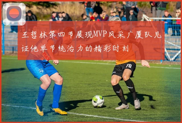 王哲林第四节展现MVP风采广厦队见证他单节统治力的精彩时刻