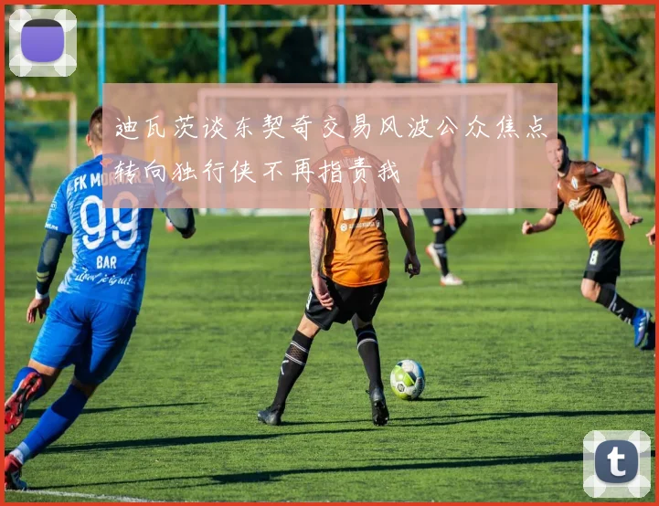 迪瓦茨谈东契奇交易风波公众焦点转向独行侠不再指责我