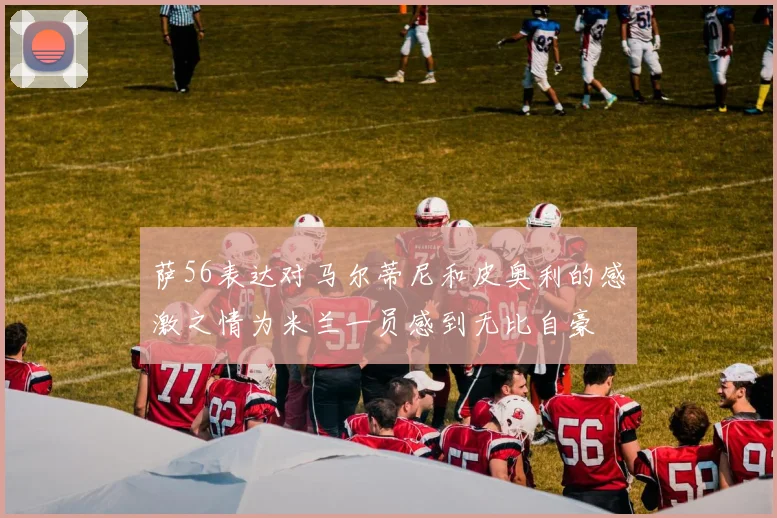 萨56表达对马尔蒂尼和皮奥利的感激之情为米兰一员感到无比自豪