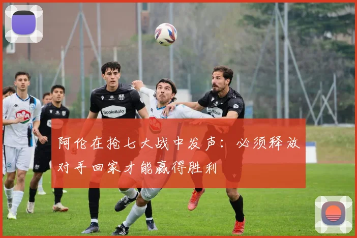 阿伦在抢七大战中发声：必须释放对手回家才能赢得胜利