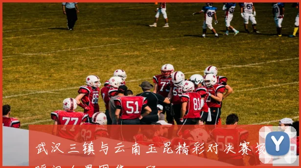 武汉三镇与云南玉昆精彩对决赛场瞬间全景图集回顾